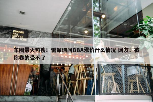 车圈最火热搜！雷军询问BBA涨价什么情况 网友：被你卷的受不了