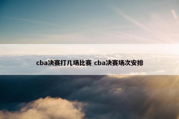 cba决赛打几场比赛 cba决赛场次安排