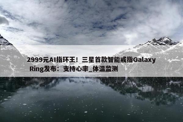 2999元AI指环王！三星首款智能戒指Galaxy Ring发布：支持心率_体温监测