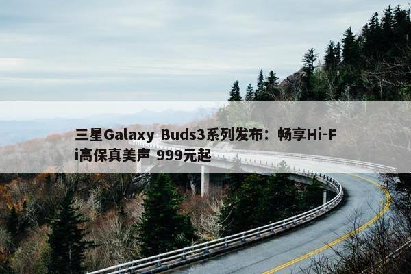 三星Galaxy Buds3系列发布：畅享Hi-Fi高保真美声 999元起