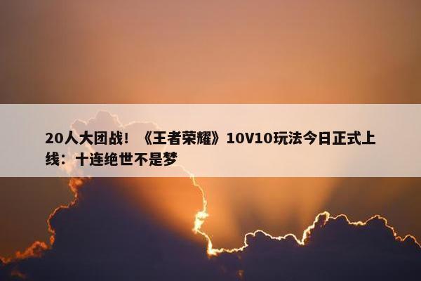 20人大团战！《王者荣耀》10V10玩法今日正式上线：十连绝世不是梦