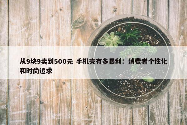 从9块9卖到500元 手机壳有多暴利：消费者个性化和时尚追求