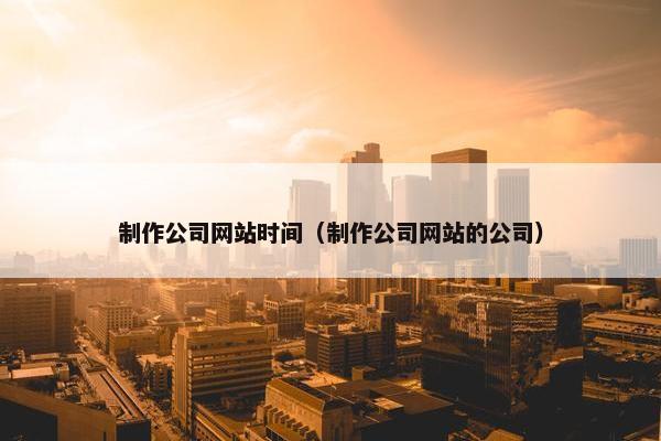 制作公司网站时间（制作公司网站的公司）