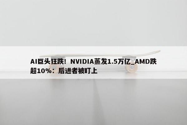 AI巨头狂跌！NVIDIA蒸发1.5万亿_AMD跌超10%：后进者被盯上