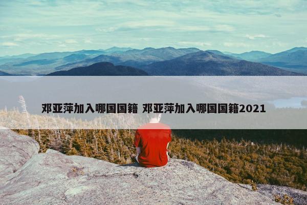 邓亚萍加入哪国国籍 邓亚萍加入哪国国籍2021