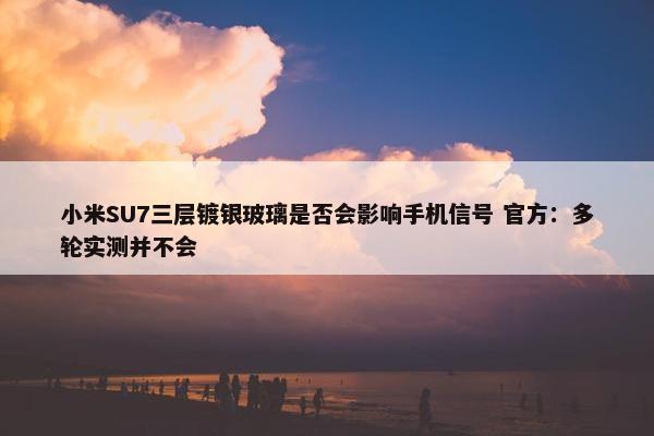 小米SU7三层镀银玻璃是否会影响手机信号 官方：多轮实测并不会