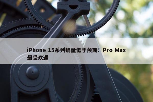 iPhone 15系列销量低于预期：Pro Max最受欢迎