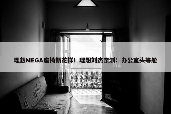 理想MEGA座椅新花样！理想刘杰亲测：办公室头等舱