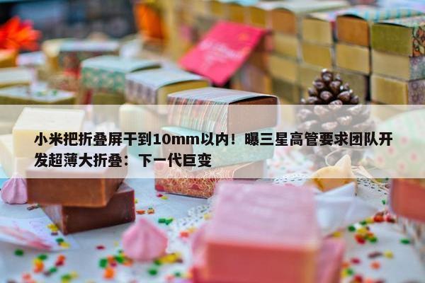 小米把折叠屏干到10mm以内！曝三星高管要求团队开发超薄大折叠：下一代巨变