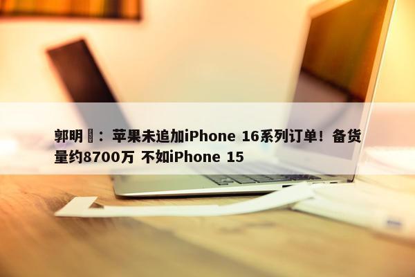 郭明錤：苹果未追加iPhone 16系列订单！备货量约8700万 不如iPhone 15