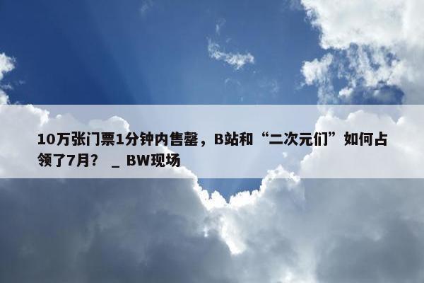 10万张门票1分钟内售罄，B站和“二次元们”如何占领了7月？ _ BW现场