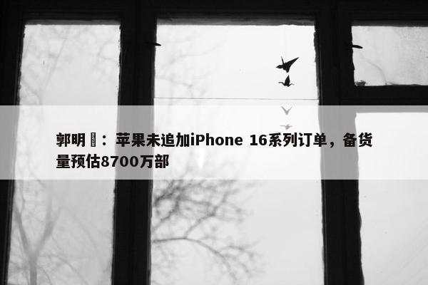 郭明錤：苹果未追加iPhone 16系列订单，备货量预估8700万部