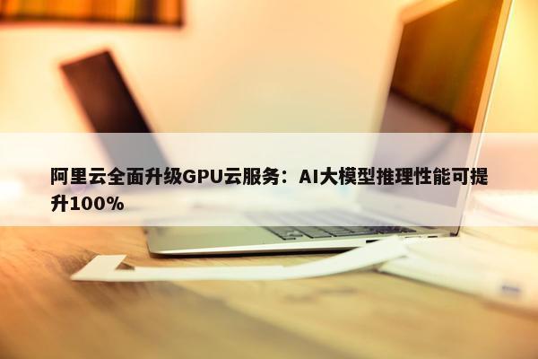 阿里云全面升级GPU云服务：AI大模型推理性能可提升100%