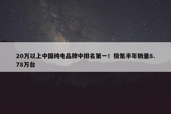 20万以上中国纯电品牌中排名第一！极氪半年销量8.78万台