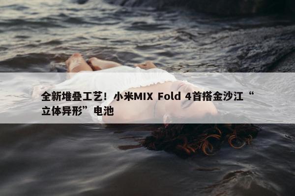 全新堆叠工艺！小米MIX Fold 4首搭金沙江“立体异形”电池