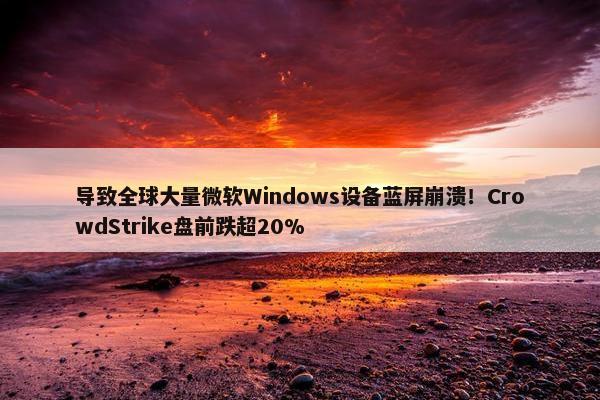 导致全球大量微软Windows设备蓝屏崩溃！CrowdStrike盘前跌超20%