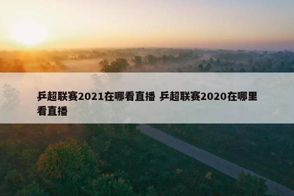 乒超联赛2021在哪看直播 乒超联赛2020在哪里看直播