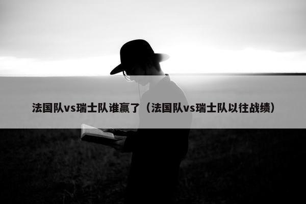 法国队vs瑞士队谁赢了（法国队vs瑞士队以往战绩）