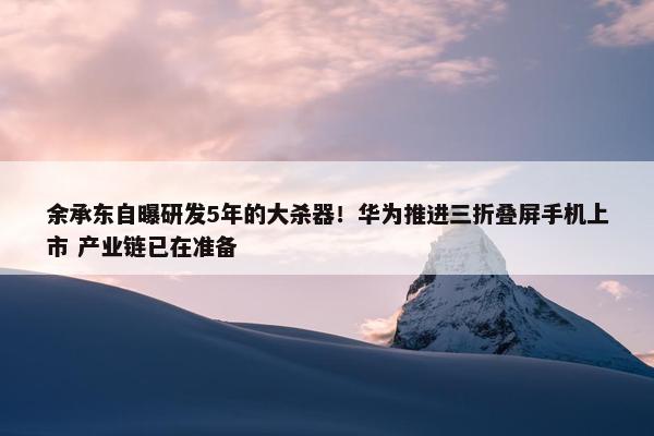 余承东自曝研发5年的大杀器！华为推进三折叠屏手机上市 产业链已在准备