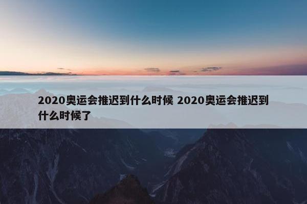 2020奥运会推迟到什么时候 2020奥运会推迟到什么时候了