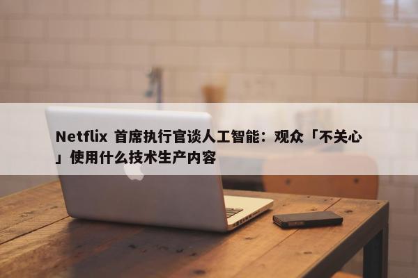 Netflix 首席执行官谈人工智能：观众「不关心」使用什么技术生产内容