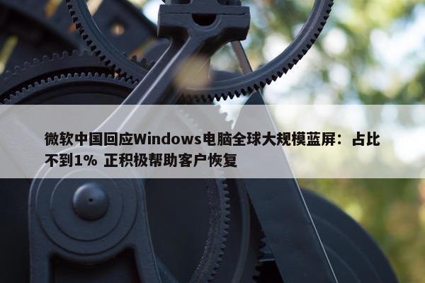 微软中国回应Windows电脑全球大规模蓝屏：占比不到1% 正积极帮助客户恢复