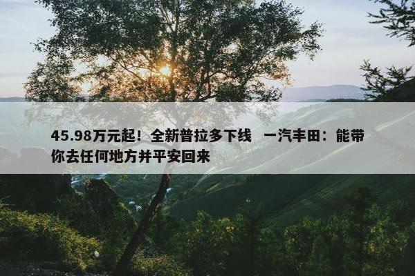 45.98万元起！全新普拉多下线  一汽丰田：能带你去任何地方并平安回来