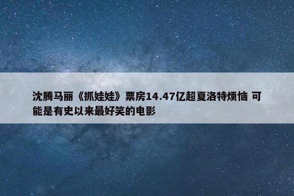 沈腾马丽《抓娃娃》票房14.47亿超夏洛特烦恼 可能是有史以来最好笑的电影