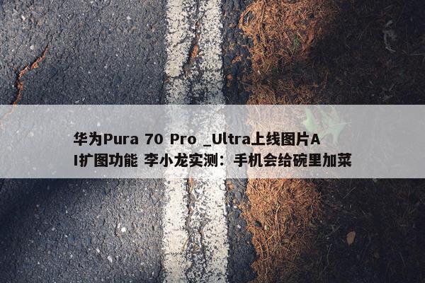 华为Pura 70 Pro _Ultra上线图片AI扩图功能 李小龙实测：手机会给碗里加菜