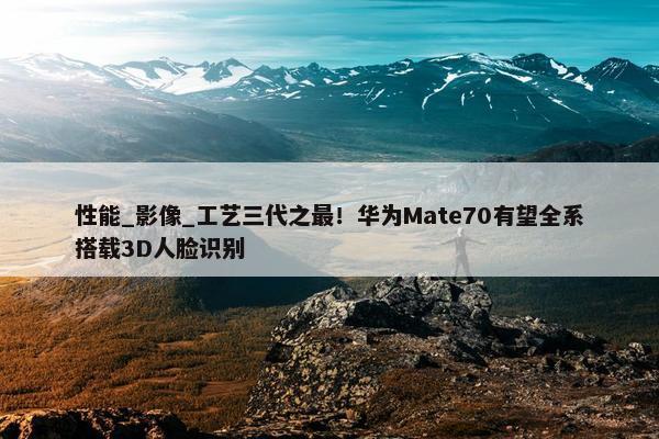 性能_影像_工艺三代之最！华为Mate70有望全系搭载3D人脸识别