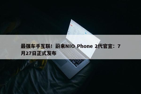 最强车手互联！蔚来NIO Phone 2代官宣：7月27日正式发布