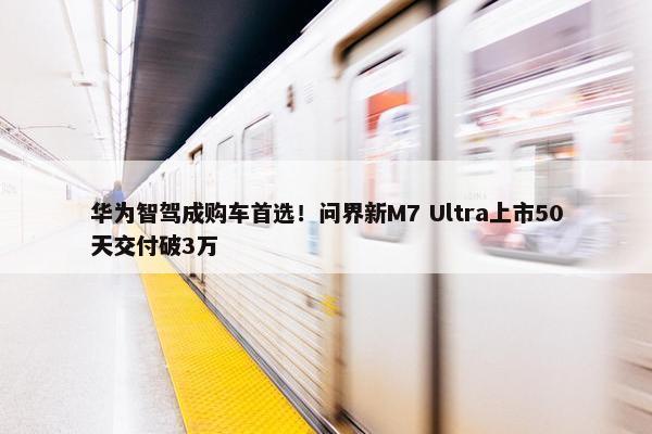 华为智驾成购车首选！问界新M7 Ultra上市50天交付破3万