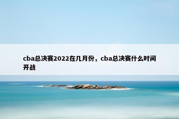 cba总决赛2022在几月份，cba总决赛什么时间开战