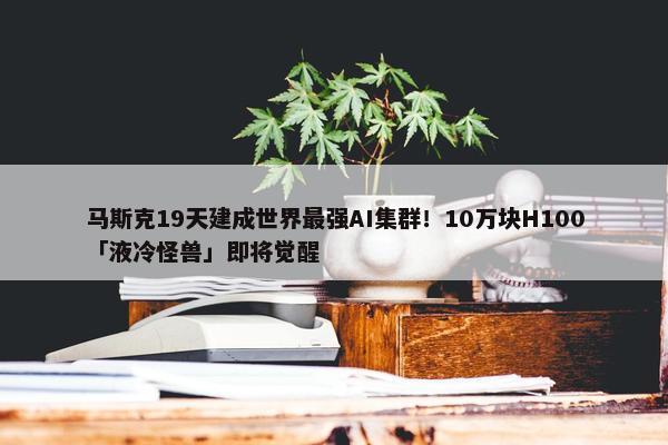 马斯克19天建成世界最强AI集群！10万块H100「液冷怪兽」即将觉醒