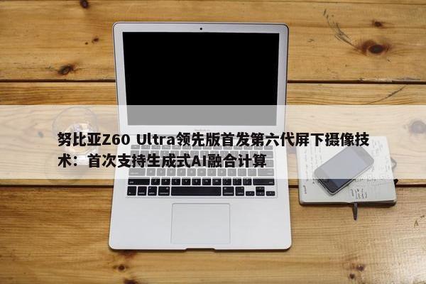 努比亚Z60 Ultra领先版首发第六代屏下摄像技术：首次支持生成式AI融合计算