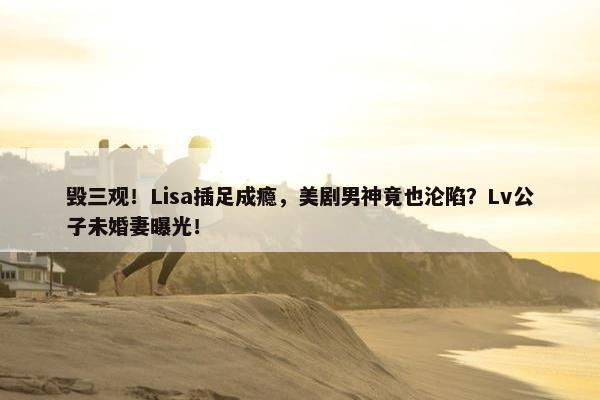 毁三观！Lisa插足成瘾，美剧男神竟也沦陷？Lv公子未婚妻曝光！