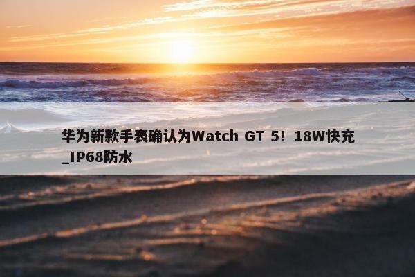 华为新款手表确认为Watch GT 5！18W快充_IP68防水