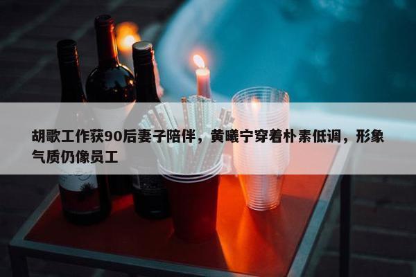 胡歌工作获90后妻子陪伴，黄曦宁穿着朴素低调，形象气质仍像员工