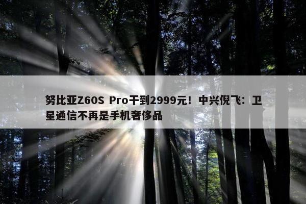 努比亚Z60S Pro干到2999元！中兴倪飞：卫星通信不再是手机奢侈品