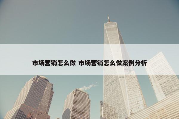 市场营销怎么做 市场营销怎么做案例分析