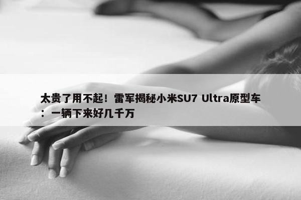 太贵了用不起！雷军揭秘小米SU7 Ultra原型车：一辆下来好几千万