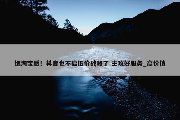 继淘宝后！抖音也不搞低价战略了 主攻好服务_高价值