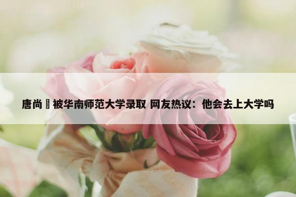 唐尚珺被华南师范大学录取 网友热议：他会去上大学吗