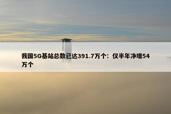 我国5G基站总数已达391.7万个：仅半年净增54万个