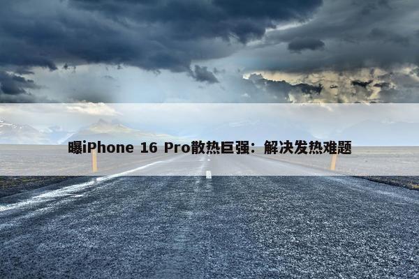 曝iPhone 16 Pro散热巨强：解决发热难题