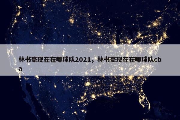 林书豪现在在哪球队2021，林书豪现在在哪球队cba