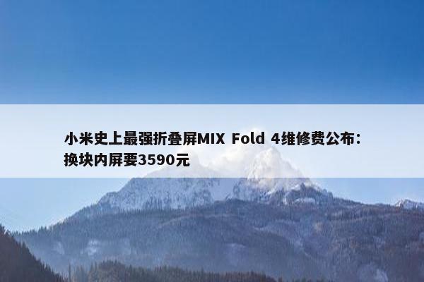 小米史上最强折叠屏MIX Fold 4维修费公布：换块内屏要3590元