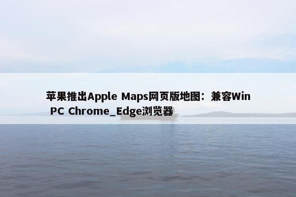 苹果推出Apple Maps网页版地图：兼容Win PC Chrome_Edge浏览器