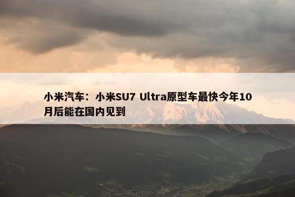 小米汽车：小米SU7 Ultra原型车最快今年10月后能在国内见到