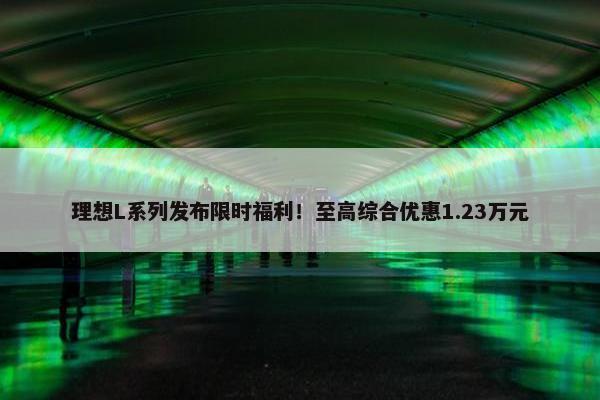 理想L系列发布限时福利！至高综合优惠1.23万元